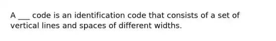 A ___ code is an identification code that consists of a set of vertical lines and spaces of different widths.