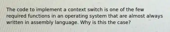 The code to implement a context switch is one of the few required functions in an operating system that are almost always written in assembly language. Why is this the case?