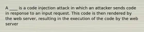 A ____ is a code injection attack in which an attacker sends code in response to an input request. This code is then rendered by the web server, resulting in the execution of the code by the web server