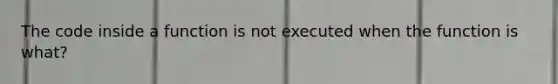 The code inside a function is not executed when the function is what?