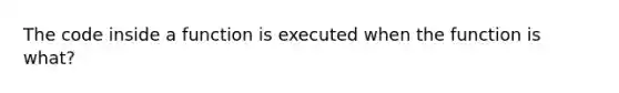 The code inside a function is executed when the function is what?