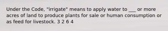 Under the Code, "irrigate" means to apply water to ___ or more acres of land to produce plants for sale or human consumption or as feed for livestock. 3 2 6 4