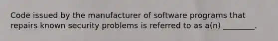 Code issued by the manufacturer of software programs that repairs known security problems is referred to as a(n) ________.