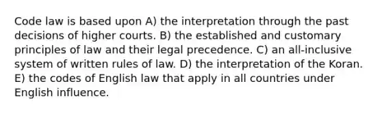 Code law is based upon A) the interpretation through the past decisions of higher courts. B) the established and customary principles of law and their legal precedence. C) an all-inclusive system of written rules of law. D) the interpretation of the Koran. E) the codes of English law that apply in all countries under English influence.