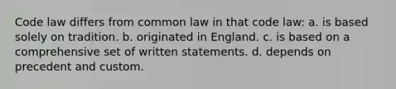 Code law differs from common law in that code law: a. is based solely on tradition. b. originated in England. c. is based on a comprehensive set of written statements. d. depends on precedent and custom.