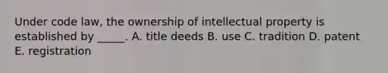 Under code law, the ownership of intellectual property is established by _____. A. title deeds B. use C. tradition D. patent E. registration