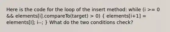 Here is the code for the loop of the insert method: while (i >= 0 && elements[i].compareTo(target) > 0) ( elements[i+1] = elements[I]; i--; ) What do the two conditions check?