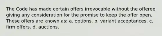 The Code has made certain offers irrevocable without the offeree giving any consideration for the promise to keep the offer open. These offers are known as: a. options. b. variant acceptances. c. firm offers. d. auctions.