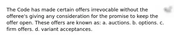 The Code has made certain offers irrevocable without the offeree's giving any consideration for the promise to keep the offer open. These offers are known as: a. auctions. b. options. c. firm offers. d. variant acceptances.