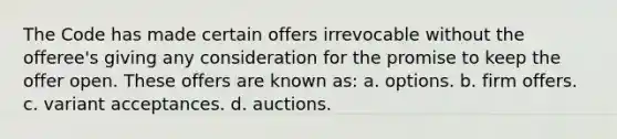 The Code has made certain offers irrevocable without the offeree's giving any consideration for the promise to keep the offer open. These offers are known as: a. options. b. firm offers. c. variant acceptances. d. auctions.