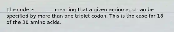 The code is _______ meaning that a given amino acid can be specified by more than one triplet codon. This is the case for 18 of the 20 amino acids.