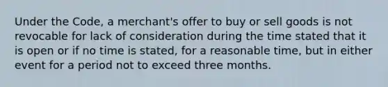 Under the Code, a merchant's offer to buy or sell goods is not revocable for lack of consideration during the time stated that it is open or if no time is stated, for a reasonable time, but in either event for a period not to exceed three months.