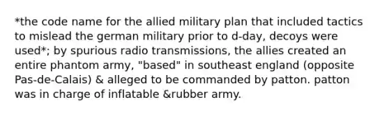 *the code name for the allied military plan that included tactics to mislead the german military prior to d-day, decoys were used*; by spurious radio transmissions, the allies created an entire phantom army, "based" in southeast england (opposite Pas-de-Calais) & alleged to be commanded by patton. patton was in charge of inflatable &rubber army.