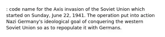 : code name for the Axis invasion of the Soviet Union which started on Sunday, June 22, 1941. The operation put into action Nazi Germany's ideological goal of conquering the western Soviet Union so as to repopulate it with Germans.