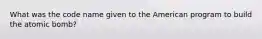 What was the code name given to the American program to build the atomic bomb?