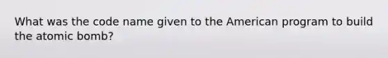What was the code name given to the American program to build the atomic bomb?