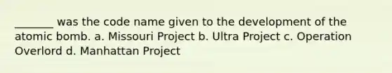 _______ was the code name given to the development of the atomic bomb. a. Missouri Project b. Ultra Project c. Operation Overlord d. Manhattan Project