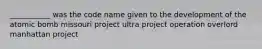 ___________ was the code name given to the development of the atomic bomb missouri project ultra project operation overlord manhattan project