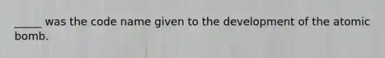 _____ was the code name given to the development of the atomic bomb.