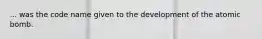 ... was the code name given to the development of the atomic bomb.