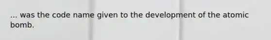 ... was the code name given to the development of the atomic bomb.