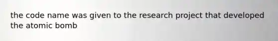 the code name was given to the research project that developed the atomic bomb