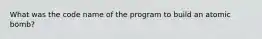 What was the code name of the program to build an atomic bomb?