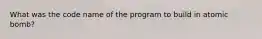 What was the code name of the program to build in atomic bomb?