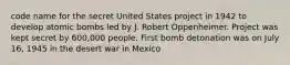 code name for the secret United States project in 1942 to develop atomic bombs led by J. Robert Oppenheimer. Project was kept secret by 600,000 people. First bomb detonation was on July 16, 1945 in the desert war in Mexico