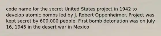 code name for the secret United States project in 1942 to develop atomic bombs led by J. Robert Oppenheimer. Project was kept secret by 600,000 people. First bomb detonation was on July 16, 1945 in the desert war in Mexico