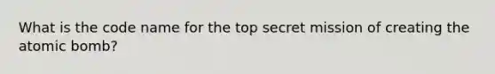 What is the code name for the top secret mission of creating the atomic bomb?