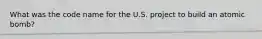 What was the code name for the U.S. project to build an atomic bomb?