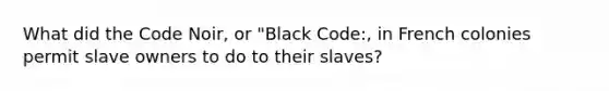 What did the Code Noir, or "Black Code:, in French colonies permit slave owners to do to their slaves?