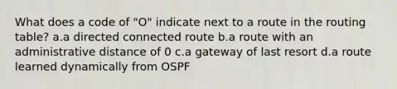 What does a code of "O" indicate next to a route in the routing table? a.a directed connected route b.a route with an administrative distance of 0 c.a gateway of last resort d.a route learned dynamically from OSPF