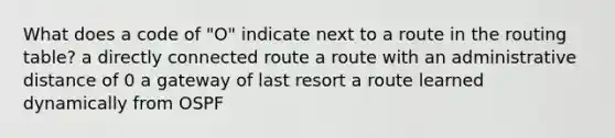 What does a code of "O" indicate next to a route in the routing table? a directly connected route a route with an administrative distance of 0 a gateway of last resort a route learned dynamically from OSPF