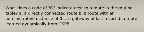 What does a code of "O" indicate next to a route in the routing table? a. a directly connected route b. a route with an administrative distance of 0 c. a gateway of last resort d. a route learned dynamically from OSPF