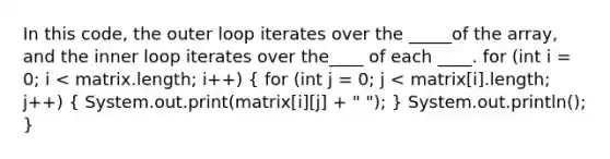 In this code, the outer loop iterates over the _____of the array, and the inner loop iterates over the____ of each ____. for (int i = 0; i < matrix.length; i++) ( for (int j = 0; j < matrix[i].length; j++) { System.out.print(matrix[i][j] + " "); ) System.out.println(); }