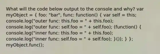 What will the code below output to the console and why? var myObject = ( foo: "bar", func: function() { var self = this; console.log("outer func: this.foo = " + this.foo); console.log("outer func: self.foo = " + self.foo); (function() { console.log("inner func: this.foo = " + this.foo); console.log("inner func: self.foo = " + self.foo); )()); } }; myObject.func();