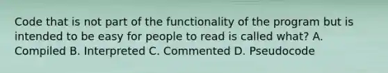 Code that is not part of the functionality of the program but is intended to be easy for people to read is called what? A. Compiled B. Interpreted C. Commented D. Pseudocode