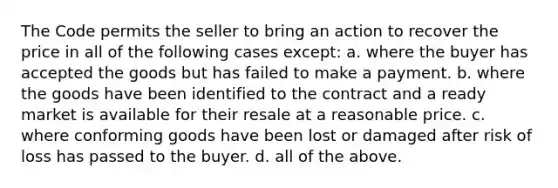 The Code permits the seller to bring an action to recover the price in all of the following cases except: a. where the buyer has accepted the goods but has failed to make a payment. b. where the goods have been identified to the contract and a ready market is available for their resale at a reasonable price. c. where conforming goods have been lost or damaged after risk of loss has passed to the buyer. d. all of the above.