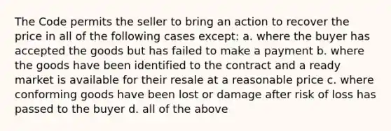 The Code permits the seller to bring an action to recover the price in all of the following cases except: a. where the buyer has accepted the goods but has failed to make a payment b. where the goods have been identified to the contract and a ready market is available for their resale at a reasonable price c. where conforming goods have been lost or damage after risk of loss has passed to the buyer d. all of the above