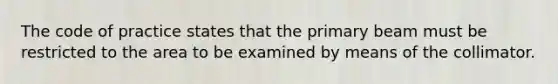 The code of practice states that the primary beam must be restricted to the area to be examined by means of the collimator.