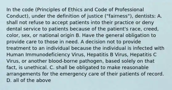 In the code (Principles of Ethics and Code of Professional Conduct), under the definition of justice ("fairness"), dentists: A. shall not refuse to accept patients into their practice or deny dental service to patients because of the patient's race, creed, color, sex, or national origin B. Have the general obligation to provide care to those in need. A decision not to provide treatment to an individual because the individual is infected with Human Immunodeficiency Virus, Hepatitis B Virus, Hepatitis C Virus, or another blood-borne pathogen, based solely on that fact, is unethical. C. shall be obligated to make reasonable arrangements for the emergency care of their patients of record. D. all of the above