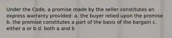 Under the Code, a promise made by the seller constitutes an express warranty provided: a. the buyer relied upon the promise b. the promise constitutes a part of the basis of the bargain c. either a or b d. both a and b