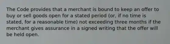 The Code provides that a merchant is bound to keep an offer to buy or sell goods open for a stated period (or, if no time is stated, for a reasonable time) not exceeding three months if the merchant gives assurance in a signed writing that the offer will be held open.