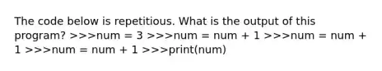 The code below is repetitious. What is the output of this program? >>>num = 3 >>>num = num + 1 >>>num = num + 1 >>>num = num + 1 >>>print(num)​