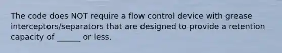 The code does NOT require a flow control device with grease interceptors/separators that are designed to provide a retention capacity of ______ or less.