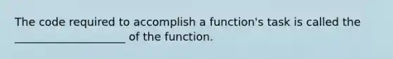 The code required to accomplish a function's task is called the ____________________ of the function.