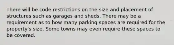 There will be code restrictions on the size and placement of structures such as garages and sheds. There may be a requirement as to how many parking spaces are required for the property's size. Some towns may even require these spaces to be covered.