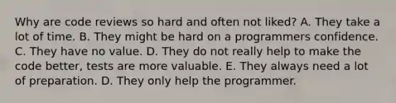 Why are code reviews so hard and often not liked? A. They take a lot of time. B. They might be hard on a programmers confidence. C. They have no value. D. They do not really help to make the code better, tests are more valuable. E. They always need a lot of preparation. D. They only help the programmer.